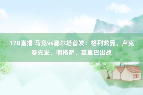 178直播 马竞vs塞尔塔首发：格列兹曼、卢克曼先发，明格萨、莫里巴出战