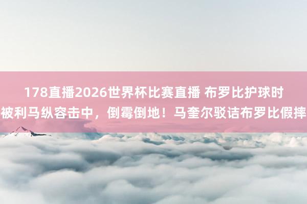 178直播2026世界杯比赛直播 布罗比护球时被利马纵容击中，倒霉倒地！马奎尔驳诘布罗比假摔