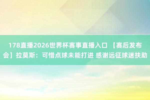 178直播2026世界杯赛事直播入口 【赛后发布会】拉莫斯：可惜点球未能打进 感谢远征球迷扶助