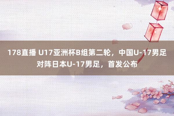 178直播 U17亚洲杯B组第二轮，中国U-17男足对阵日本U-17男足，首发公布