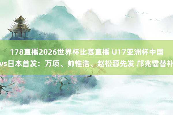 178直播2026世界杯比赛直播 U17亚洲杯中国vs日本首发：万项、帅惟浩、赵松源先发 邝兆镭替补
