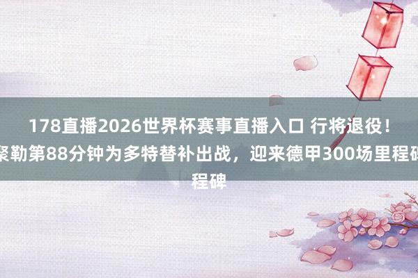 178直播2026世界杯赛事直播入口 行将退役！聚勒第88分钟为多特替补出战，迎来德甲300场里程碑