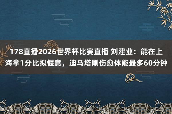 178直播2026世界杯比赛直播 刘建业：能在上海拿1分比拟惬意，迪马塔刚伤愈体能最多60分钟