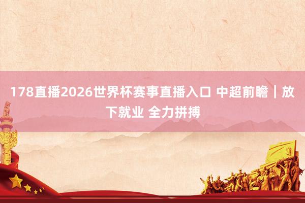 178直播2026世界杯赛事直播入口 中超前瞻｜放下就业 全力拼搏