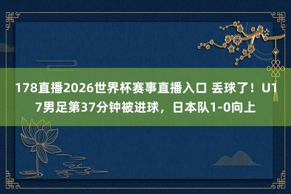 178直播2026世界杯赛事直播入口 丢球了！U17男足第37分钟被进球，日本队1-0向上