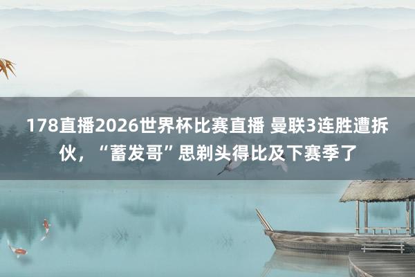 178直播2026世界杯比赛直播 曼联3连胜遭拆伙，“蓄发哥”思剃头得比及下赛季了