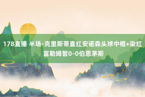178直播 半场-克里斯蒂直红安诺森头球中框+染红 富勒姆暂0-0伯恩茅斯
