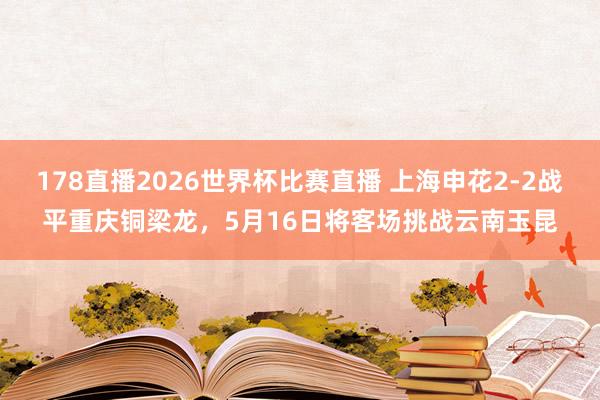 178直播2026世界杯比赛直播 上海申花2-2战平重庆铜梁龙，5月16日将客场挑战云南玉昆