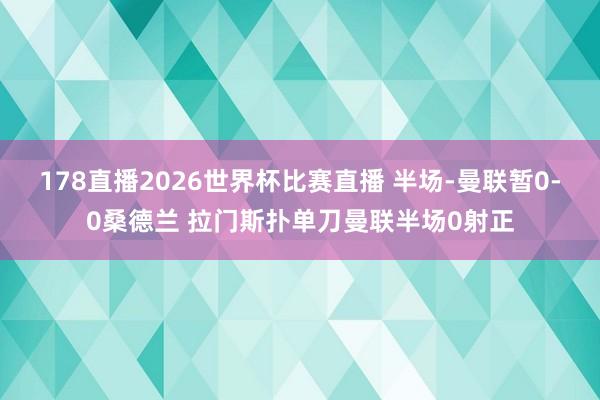 178直播2026世界杯比赛直播 半场-曼联暂0-0桑德兰 拉门斯扑单刀曼联半场0射正