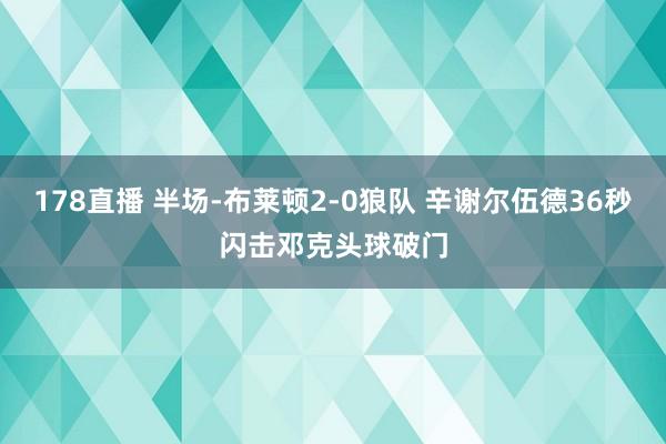 178直播 半场-布莱顿2-0狼队 辛谢尔伍德36秒闪击邓克头球破门