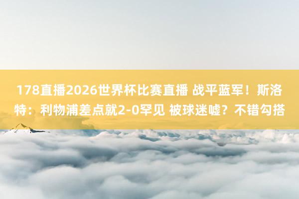 178直播2026世界杯比赛直播 战平蓝军！斯洛特：利物浦差点就2-0罕见 被球迷嘘？不错勾搭