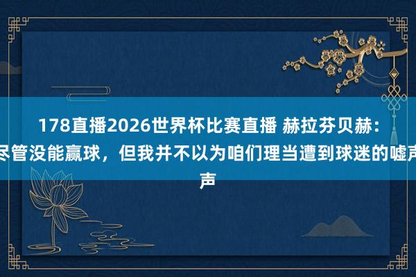 178直播2026世界杯比赛直播 赫拉芬贝赫：尽管没能赢球，但我并不以为咱们理当遭到球迷的嘘声