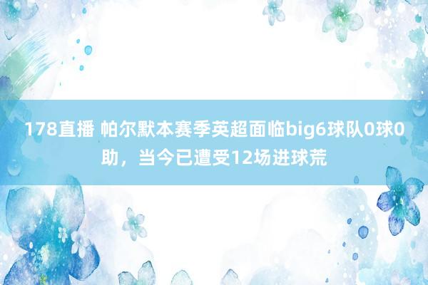 178直播 帕尔默本赛季英超面临big6球队0球0助，当今已遭受12场进球荒