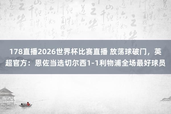 178直播2026世界杯比赛直播 放荡球破门，英超官方：恩佐当选切尔西1-1利物浦全场最好球员