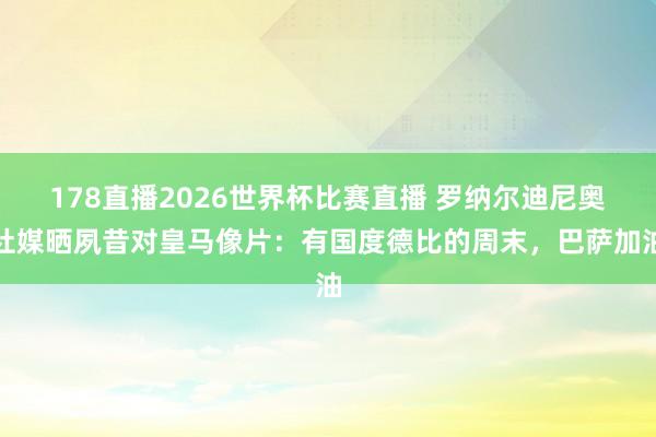 178直播2026世界杯比赛直播 罗纳尔迪尼奥社媒晒夙昔对皇马像片：有国度德比的周末，巴萨加油