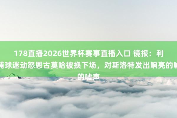 178直播2026世界杯赛事直播入口 镜报：利物浦球迷动怒恩古莫哈被换下场，对斯洛特发出响亮的嘘声