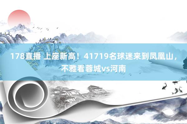 178直播 上座新高！41719名球迷来到凤凰山，不雅看蓉城vs河南