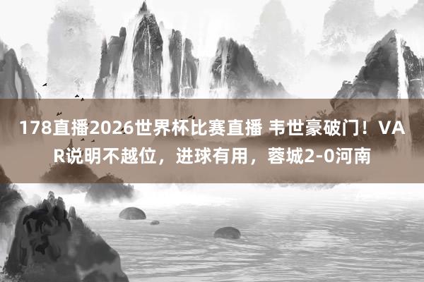 178直播2026世界杯比赛直播 韦世豪破门！VAR说明不越位，进球有用，蓉城2-0河南