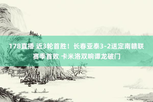 178直播 近3轮首胜！长春亚泰3-2送定南赣联赛季首败 卡米洛双响谭龙破门