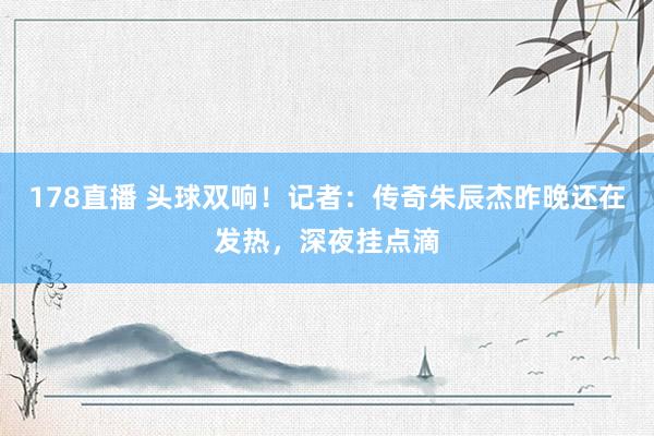 178直播 头球双响！记者：传奇朱辰杰昨晚还在发热，深夜挂点滴