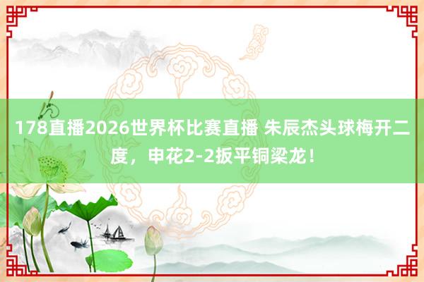 178直播2026世界杯比赛直播 朱辰杰头球梅开二度，申花2-2扳平铜梁龙！