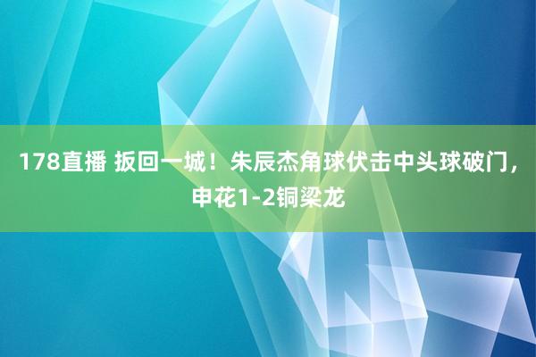 178直播 扳回一城！朱辰杰角球伏击中头球破门，申花1-2铜梁龙