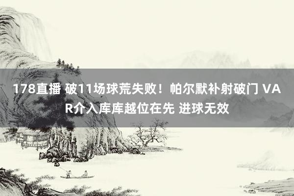 178直播 破11场球荒失败！帕尔默补射破门 VAR介入库库越位在先 进球无效