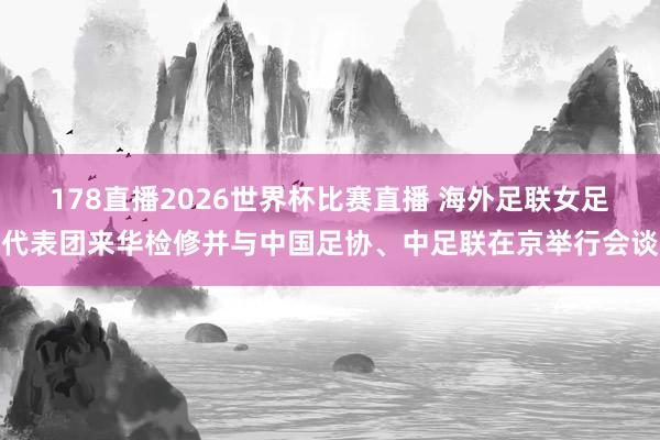 178直播2026世界杯比赛直播 海外足联女足代表团来华检修并与中国足协、中足联在京举行会谈
