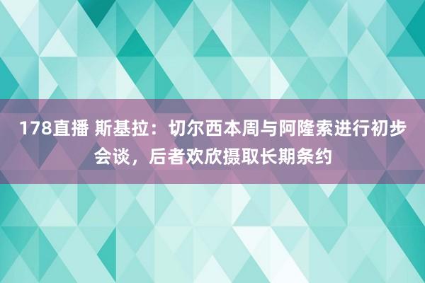 178直播 斯基拉：切尔西本周与阿隆索进行初步会谈，后者欢欣摄取长期条约