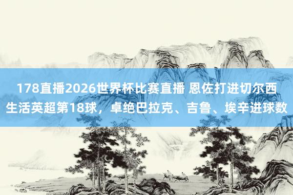 178直播2026世界杯比赛直播 恩佐打进切尔西生活英超第18球，卓绝巴拉克、吉鲁、埃辛进球数