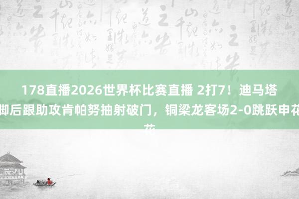 178直播2026世界杯比赛直播 2打7！迪马塔脚后跟助攻肯帕努抽射破门，铜梁龙客场2-0跳跃申花