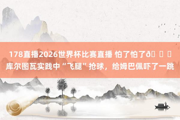 178直播2026世界杯比赛直播 怕了怕了😂库尔图瓦实践中“飞腿”抢球，给姆巴佩吓了一跳