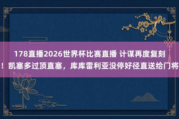 178直播2026世界杯比赛直播 计谋再度复刻！凯塞多过顶直塞，库库雷利亚没停好径直送给门将