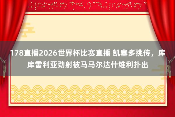 178直播2026世界杯比赛直播 凯塞多挑传，库库雷利亚劲射被马马尔达什维利扑出