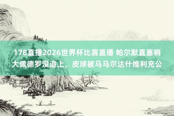 178直播2026世界杯比赛直播 帕尔默直塞稍大佩德罗没追上，皮球被马马尔达什维利充公