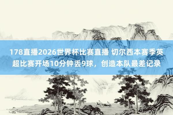 178直播2026世界杯比赛直播 切尔西本赛季英超比赛开场10分钟丢9球，创造本队最差记录