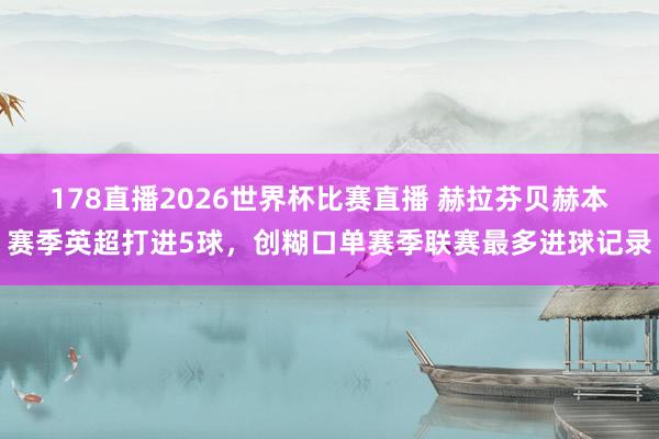 178直播2026世界杯比赛直播 赫拉芬贝赫本赛季英超打进5球，创糊口单赛季联赛最多进球记录