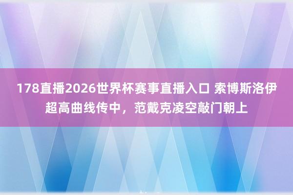 178直播2026世界杯赛事直播入口 索博斯洛伊超高曲线传中，范戴克凌空敲门朝上