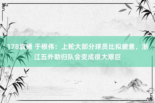 178直播 于根伟：上轮大部分球员比拟疲惫，浙江五外助归队会变成很大艰巨
