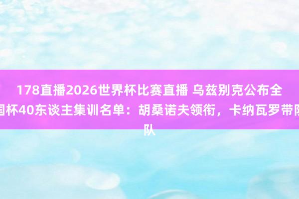 178直播2026世界杯比赛直播 乌兹别克公布全国杯40东谈主集训名单：胡桑诺夫领衔，卡纳瓦罗带队