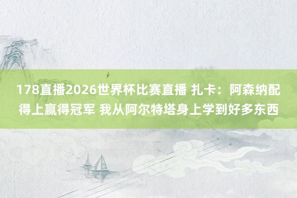 178直播2026世界杯比赛直播 扎卡：阿森纳配得上赢得冠军 我从阿尔特塔身上学到好多东西