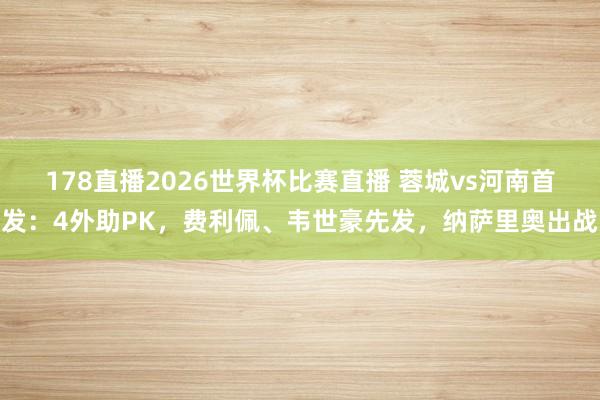 178直播2026世界杯比赛直播 蓉城vs河南首发：4外助PK，费利佩、韦世豪先发，纳萨里奥出战