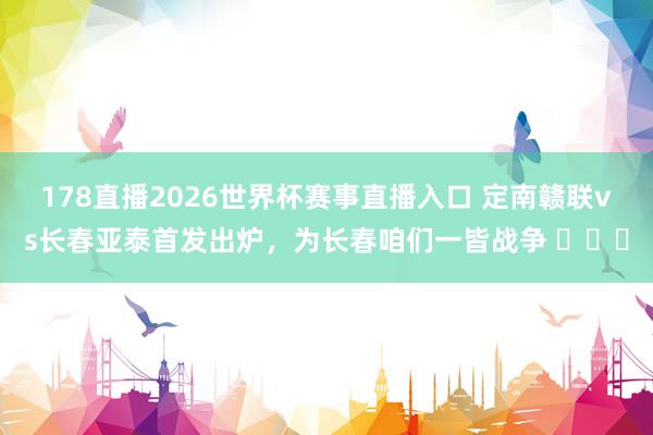 178直播2026世界杯赛事直播入口 定南赣联vs长春亚泰首发出炉，为长春咱们一皆战争 ​​​