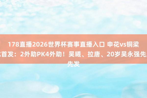 178直播2026世界杯赛事直播入口 申花vs铜梁龙首发：2外助PK4外助！吴曦、拉唐、20岁吴永强先发