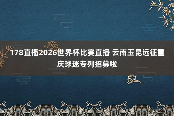 178直播2026世界杯比赛直播 云南玉昆远征重庆球迷专列招募啦