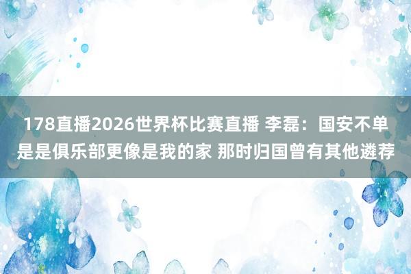 178直播2026世界杯比赛直播 李磊：国安不单是是俱乐部更像是我的家 那时归国曾有其他遴荐