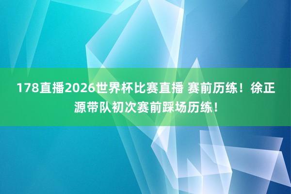 178直播2026世界杯比赛直播 赛前历练！徐正源带队初次赛前踩场历练！