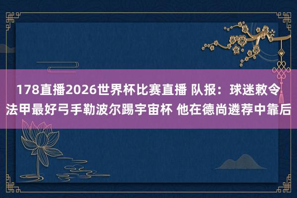 178直播2026世界杯比赛直播 队报：球迷敕令法甲最好弓手勒波尔踢宇宙杯 他在德尚遴荐中靠后