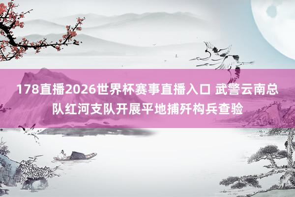 178直播2026世界杯赛事直播入口 武警云南总队红河支队开展平地捕歼构兵查验
