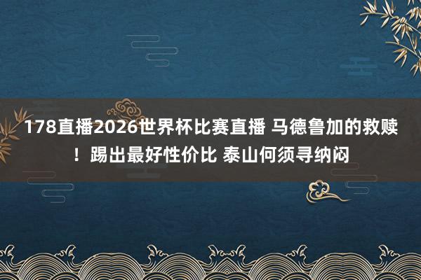 178直播2026世界杯比赛直播 马德鲁加的救赎!踢出最好性价比 泰山何须寻纳闷